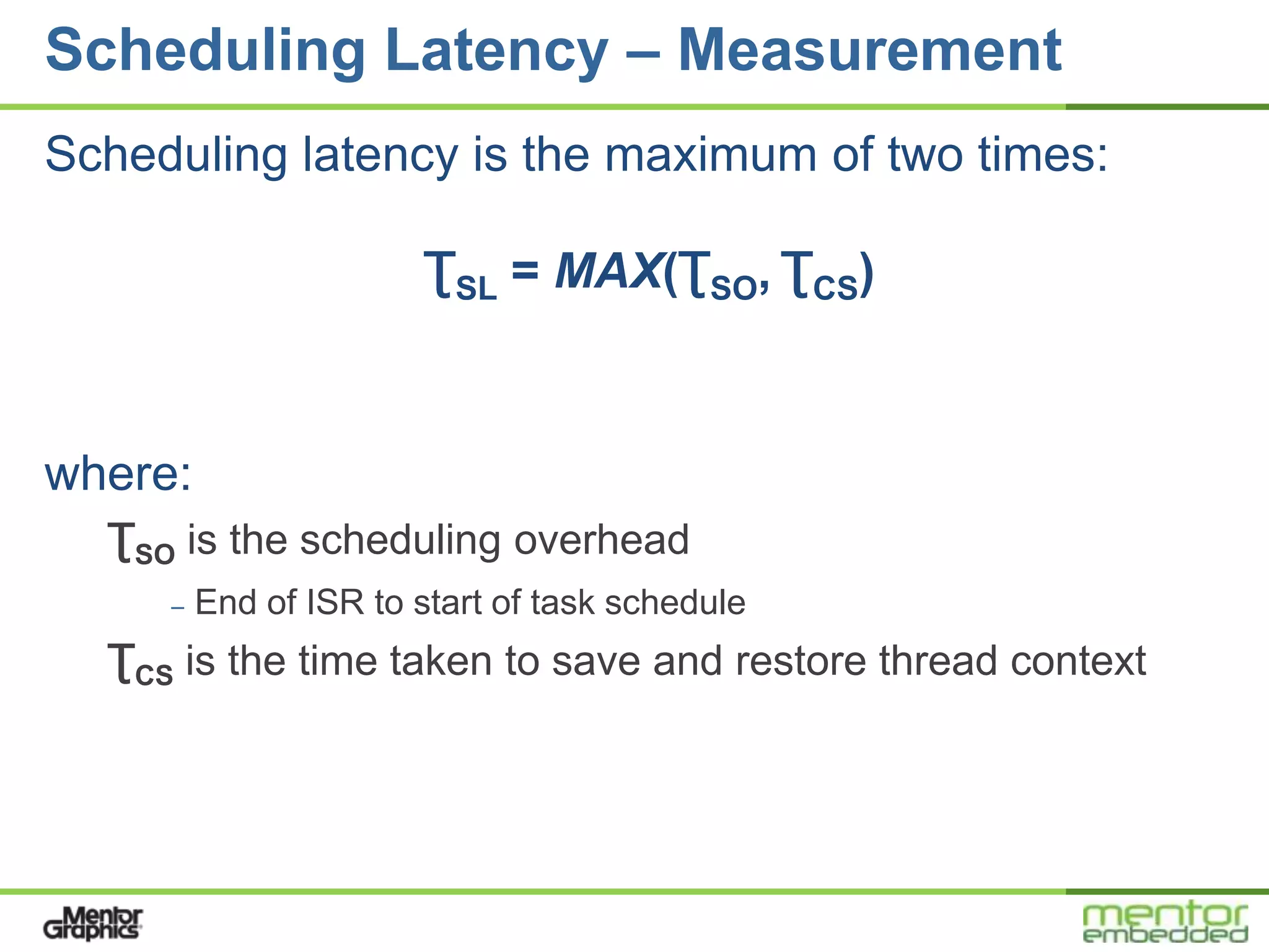 Scheduling Latency – Measurement
Scheduling latency is the maximum of two times:

                       ƮSL = MAX(ƮSO, ƮCS)



where:
  ƮSO is the scheduling overhead
     –   End of ISR to start of task schedule
  ƮCS is the time taken to save and restore thread context
 