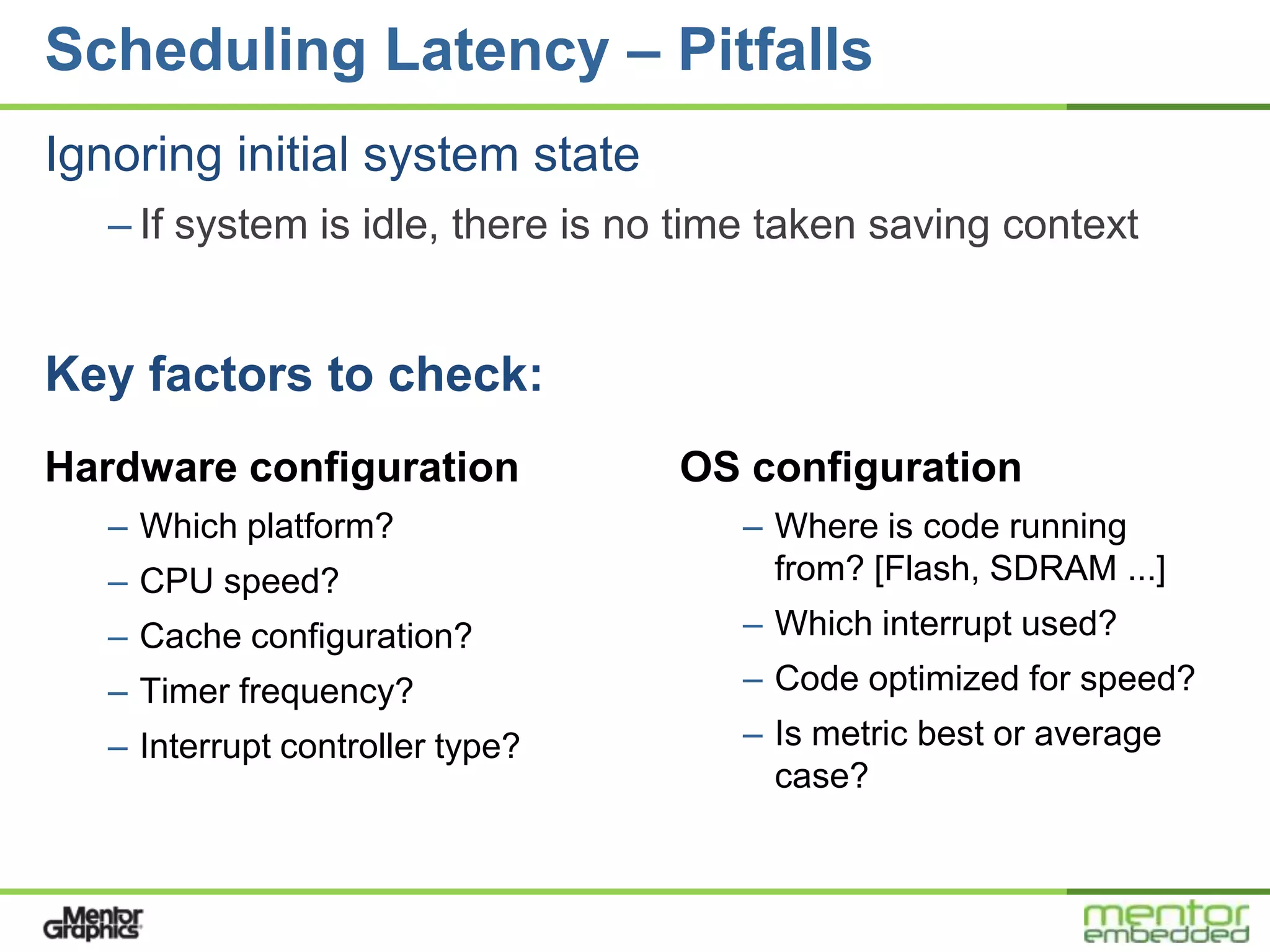Scheduling Latency – Pitfalls
Ignoring initial system state
   – If system is idle, there is no time taken saving context


Key factors to check:
Hardware configuration             OS configuration
   – Which platform?                  – Where is code running
   – CPU speed?                         from? [Flash, SDRAM ...]
   – Cache configuration?             – Which interrupt used?
   – Timer frequency?                 – Code optimized for speed?
   – Interrupt controller type?       – Is metric best or average
                                        case?
 