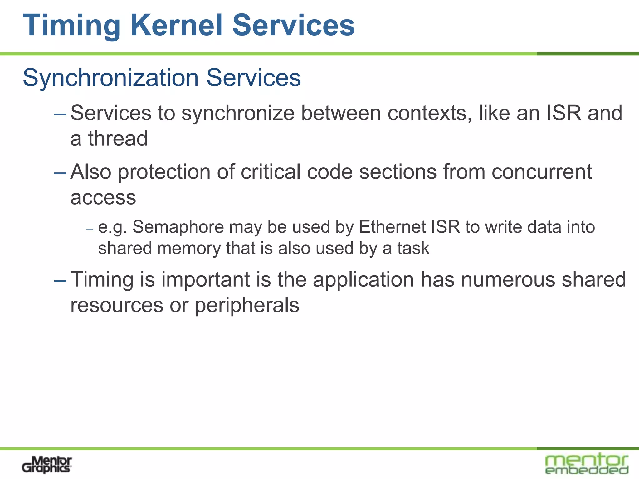 Timing Kernel Services
Synchronization Services
  – Services to synchronize between contexts, like an ISR and
    a thread
  – Also protection of critical code sections from concurrent
    access
     –   e.g. Semaphore may be used by Ethernet ISR to write data into
         shared memory that is also used by a task
  – Timing is important is the application has numerous shared
    resources or peripherals
 