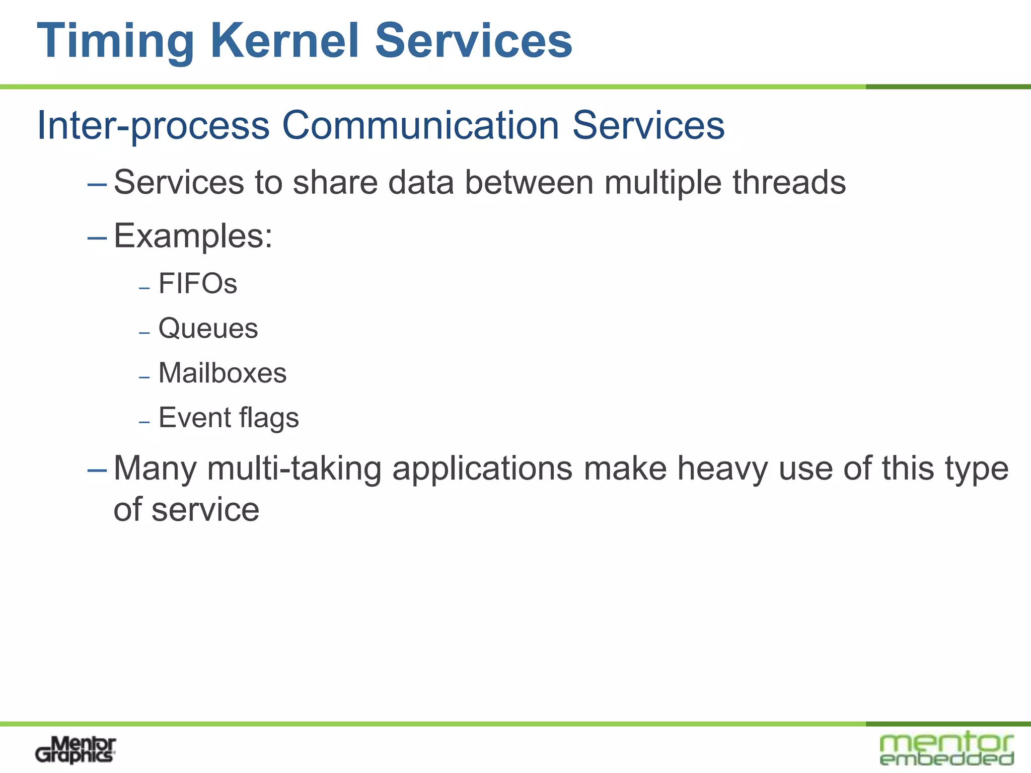 Timing Kernel Services
Inter-process Communication Services
  – Services to share data between multiple threads
  – Examples:
     –   FIFOs
     –   Queues
     –   Mailboxes
     –   Event flags
  – Many multi-taking applications make heavy use of this type
    of service
 