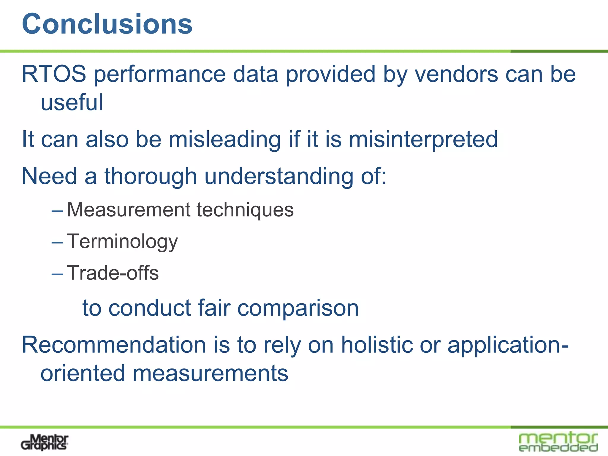Conclusions
RTOS performance data provided by vendors can be
 useful
It can also be misleading if it is misinterpreted
Need a thorough understanding of:
   – Measurement techniques
   – Terminology
   – Trade-offs
      to conduct fair comparison
Recommendation is to rely on holistic or application-
 oriented measurements
 