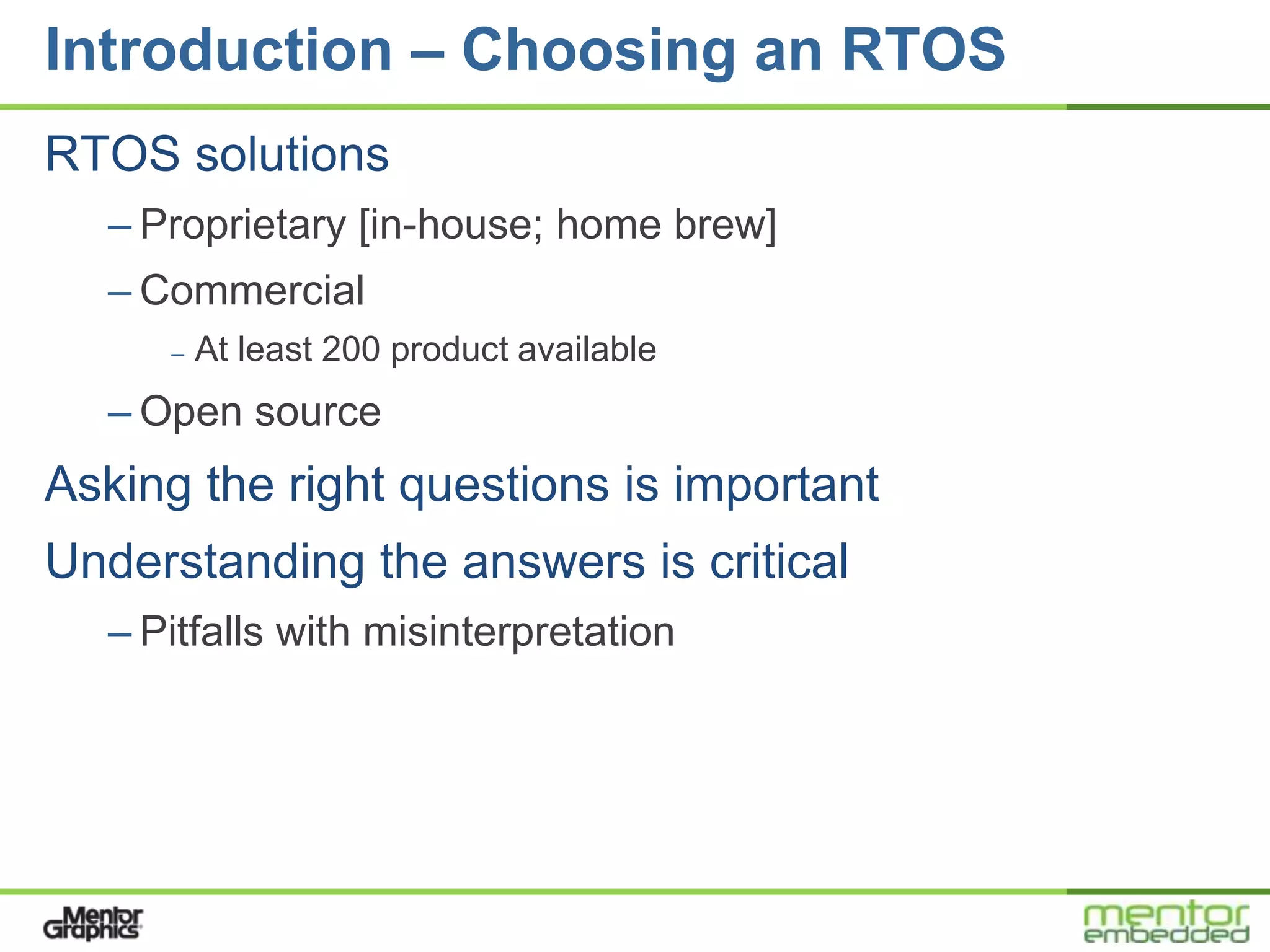 Introduction – Choosing an RTOS
RTOS solutions
  – Proprietary [in-house; home brew]
  – Commercial
     –   At least 200 product available
  – Open source
Asking the right questions is important
Understanding the answers is critical
  – Pitfalls with misinterpretation
 