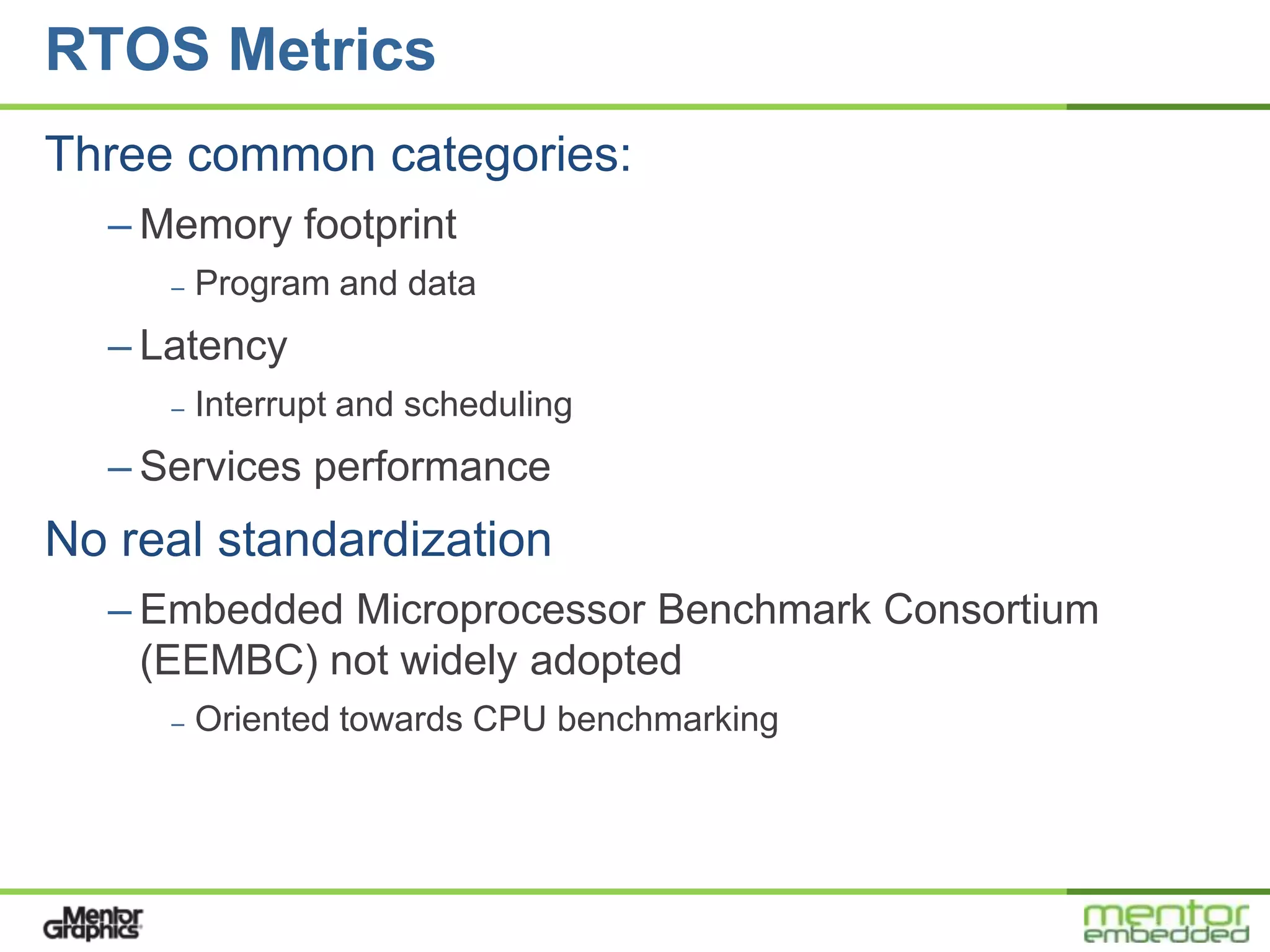 RTOS Metrics
Three common categories:
  – Memory footprint
     –   Program and data
  – Latency
     –   Interrupt and scheduling
  – Services performance
No real standardization
  – Embedded Microprocessor Benchmark Consortium
    (EEMBC) not widely adopted
     –   Oriented towards CPU benchmarking
 
