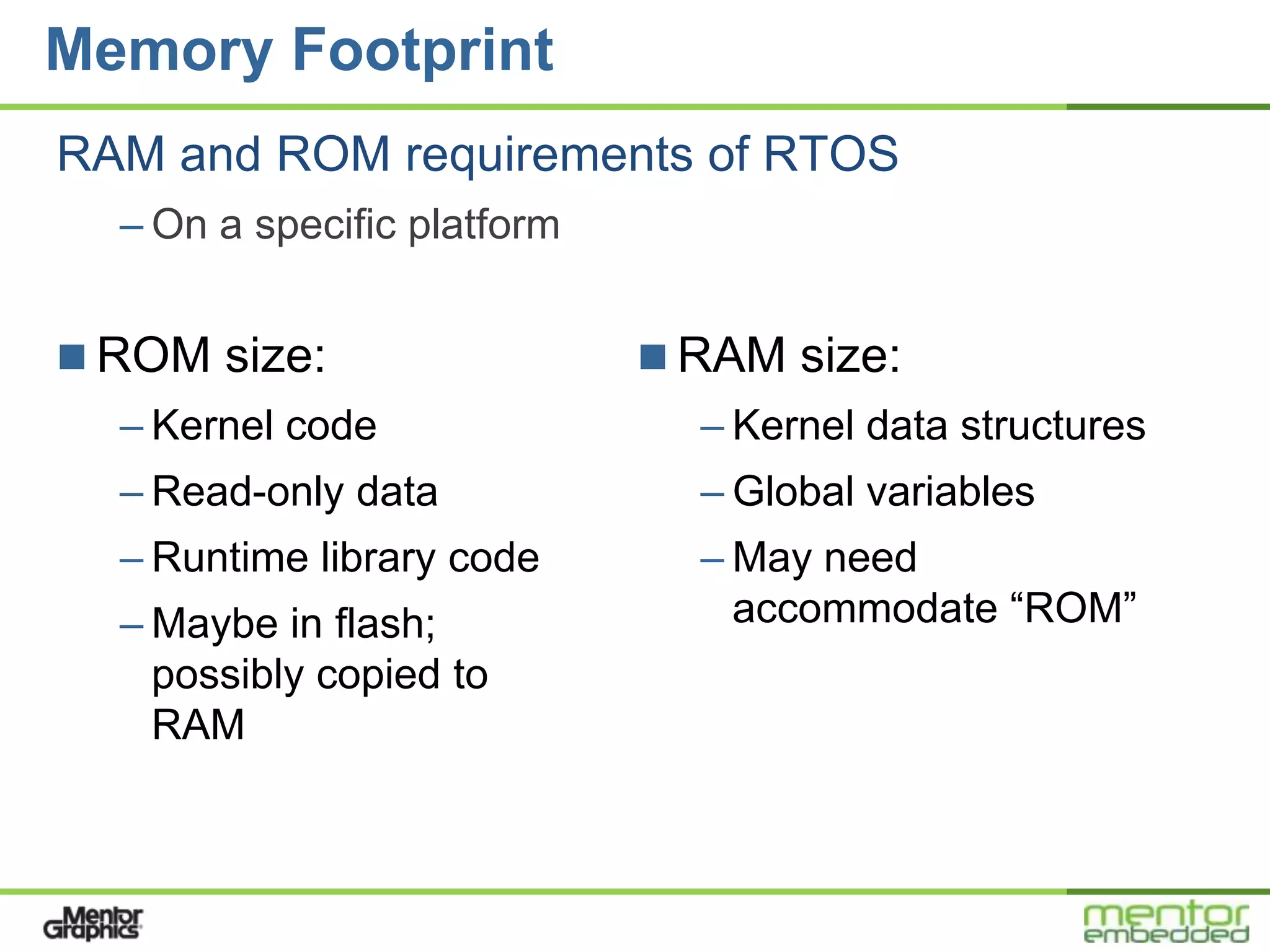 Memory Footprint
RAM and ROM requirements of RTOS
  – On a specific platform


 ROM size:                   RAM size:
  – Kernel code                – Kernel data structures
  – Read-only data             – Global variables
  – Runtime library code       – May need
  – Maybe in flash;              accommodate “ROM”
    possibly copied to
    RAM
 