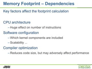 Memory Footprint – Dependencies
Key factors affect the footprint calculation


CPU architecture
   – Huge effect on number of instructions
Software configuration
   – Which kernel components are included
   – Scalability ...
Compiler optimization
   – Reduces code size, but may adversely affect performance
 