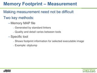 Memory Footprint – Measurement
Making measurement need not be difficult
Two key methods:
  – Memory MAP file
     –   Generated by standard linkers
     –   Quality and detail varies between tools
  – Specific tool
     –   Shows footprint information for selected executable image
     –   Example: objdump
 