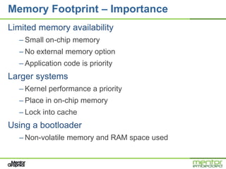 Memory Footprint – Importance
Limited memory availability
  – Small on-chip memory
  – No external memory option
  – Application code is priority
Larger systems
  – Kernel performance a priority
  – Place in on-chip memory
  – Lock into cache
Using a bootloader
  – Non-volatile memory and RAM space used
 