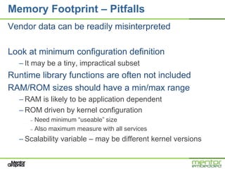 Memory Footprint – Pitfalls
Vendor data can be readily misinterpreted

Look at minimum configuration definition
  – It may be a tiny, impractical subset
Runtime library functions are often not included
RAM/ROM sizes should have a min/max range
  – RAM is likely to be application dependent
  – ROM driven by kernel configuration
     – Need minimum “useable” size
     – Also maximum measure with all services

  – Scalability variable – may be different kernel versions
 