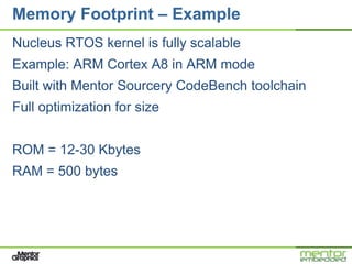 Memory Footprint – Example
Nucleus RTOS kernel is fully scalable
Example: ARM Cortex A8 in ARM mode
Built with Mentor Sourcery CodeBench toolchain
Full optimization for size


ROM = 12-30 Kbytes
RAM = 500 bytes
 