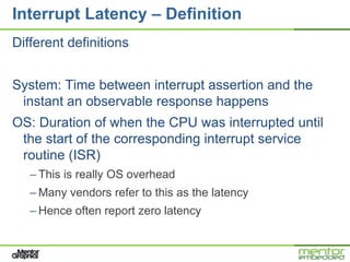 Interrupt Latency – Definition
Different definitions


System: Time between interrupt assertion and the
 instant an observable response happens
OS: Duration of when the CPU was interrupted until
 the start of the corresponding interrupt service
 routine (ISR)
   – This is really OS overhead
   – Many vendors refer to this as the latency
   – Hence often report zero latency
 