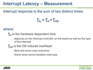 Interrupt Latency – Measurement
Interrupt response is the sum of two distinct times:

                             ƮIL = ƮH + ƮOS

where:
   ƮH is the hardware dependent time
      –   depends on the interrupt controller on the board as well as the type
          of the interrupt
   ƮOS is the OS induced overhead
      –   Best and worst case scenarios
      –   Worst when kernel disables interrupts
 