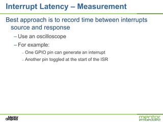 Interrupt Latency – Measurement
Best approach is to record time between interrupts
 source and response
  – Use an oscilloscope
  – For example:
     –   One GPIO pin can generate an interrupt
     –   Another pin toggled at the start of the ISR
 