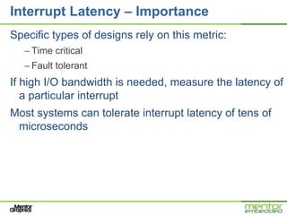 Interrupt Latency – Importance
Specific types of designs rely on this metric:
   – Time critical
   – Fault tolerant
If high I/O bandwidth is needed, measure the latency of
   a particular interrupt
Most systems can tolerate interrupt latency of tens of
 microseconds
 