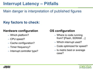 Interrupt Latency – Pitfalls
Main danger is interpretation of published figures


Key factors to check:

Hardware configuration           OS configuration
  – Which platform?                – Where is code running
  – CPU speed?                       from? [Flash, SDRAM ...]
  – Cache configuration?           – Which interrupt used?
  – Timer frequency?               – Code optimized for speed?
  – Interrupt controller type?     – Is metric best or average
                                     case?
 