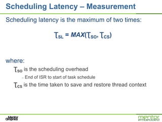 Scheduling Latency – Measurement
Scheduling latency is the maximum of two times:

                       ƮSL = MAX(ƮSO, ƮCS)



where:
  ƮSO is the scheduling overhead
     –   End of ISR to start of task schedule
  ƮCS is the time taken to save and restore thread context
 