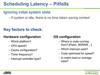 Scheduling Latency – Pitfalls
Ignoring initial system state
   – If system is idle, there is no time taken saving context


Key factors to check:
Hardware configuration             OS configuration
   – Which platform?                  – Where is code running
   – CPU speed?                         from? [Flash, SDRAM ...]
   – Cache configuration?             – Which interrupt used?
   – Timer frequency?                 – Code optimized for speed?
   – Interrupt controller type?       – Is metric best or average
                                        case?
 