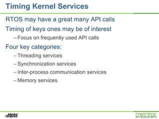 Timing Kernel Services
RTOS may have a great many API calls
Timing of keys ones may be of interest
  – Focus on frequently used API calls
Four key categories:
  – Threading services
  – Synchronization services
  – Inter-process communication services
  – Memory services
 