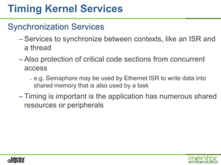Timing Kernel Services
Synchronization Services
  – Services to synchronize between contexts, like an ISR and
    a thread
  – Also protection of critical code sections from concurrent
    access
     –   e.g. Semaphore may be used by Ethernet ISR to write data into
         shared memory that is also used by a task
  – Timing is important is the application has numerous shared
    resources or peripherals
 