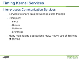 Timing Kernel Services
Inter-process Communication Services
  – Services to share data between multiple threads
  – Examples:
     –   FIFOs
     –   Queues
     –   Mailboxes
     –   Event flags
  – Many multi-taking applications make heavy use of this type
    of service
 