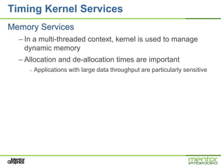 Timing Kernel Services
Memory Services
  – In a multi-threaded context, kernel is used to manage
    dynamic memory
  – Allocation and de-allocation times are important
     –   Applications with large data throughput are particularly sensitive
 