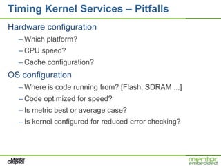 Timing Kernel Services – Pitfalls
Hardware configuration
  – Which platform?
  – CPU speed?
  – Cache configuration?
OS configuration
  – Where is code running from? [Flash, SDRAM ...]
  – Code optimized for speed?
  – Is metric best or average case?
  – Is kernel configured for reduced error checking?
 