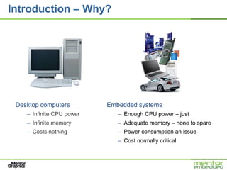 Introduction – Why?




 Desktop computers         Embedded systems
    – Infinite CPU power      – Enough CPU power – just
    – Infinite memory         – Adequate memory – none to spare
    – Costs nothing           – Power consumption an issue
                              – Cost normally critical
 