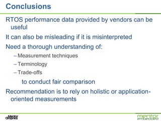 Conclusions
RTOS performance data provided by vendors can be
 useful
It can also be misleading if it is misinterpreted
Need a thorough understanding of:
   – Measurement techniques
   – Terminology
   – Trade-offs
      to conduct fair comparison
Recommendation is to rely on holistic or application-
 oriented measurements
 