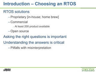 Introduction – Choosing an RTOS
RTOS solutions
  – Proprietary [in-house; home brew]
  – Commercial
     –   At least 200 product available
  – Open source
Asking the right questions is important
Understanding the answers is critical
  – Pitfalls with misinterpretation
 