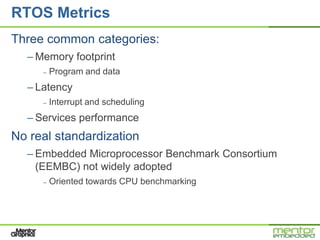 RTOS Metrics
Three common categories:
  – Memory footprint
     –   Program and data
  – Latency
     –   Interrupt and scheduling
  – Services performance
No real standardization
  – Embedded Microprocessor Benchmark Consortium
    (EEMBC) not widely adopted
     –   Oriented towards CPU benchmarking
 
