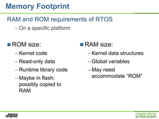 Memory Footprint
RAM and ROM requirements of RTOS
  – On a specific platform


 ROM size:                   RAM size:
  – Kernel code                – Kernel data structures
  – Read-only data             – Global variables
  – Runtime library code       – May need
  – Maybe in flash;              accommodate “ROM”
    possibly copied to
    RAM
 
