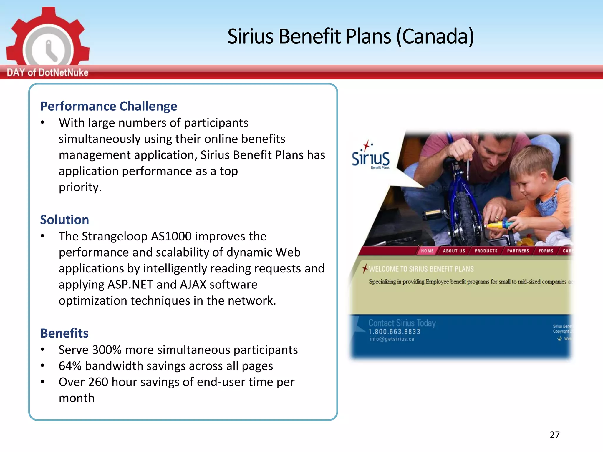 Sirius Benefit Plans (Canada)

Performance Challenge
•   With large numbers of participants
    simultaneously using their online benefits
    management application, Sirius Benefit Plans has
    application performance as a top
    priority.

Solution
•   The Strangeloop AS1000 improves the
    performance and scalability of dynamic Web
    applications by intelligently reading requests and
    applying ASP.NET and AJAX software
    optimization techniques in the network.

Benefits
•   Serve 300% more simultaneous participants
•   64% bandwidth savings across all pages
•   Over 260 hour savings of end-user time per
    month

                                                                   27
 