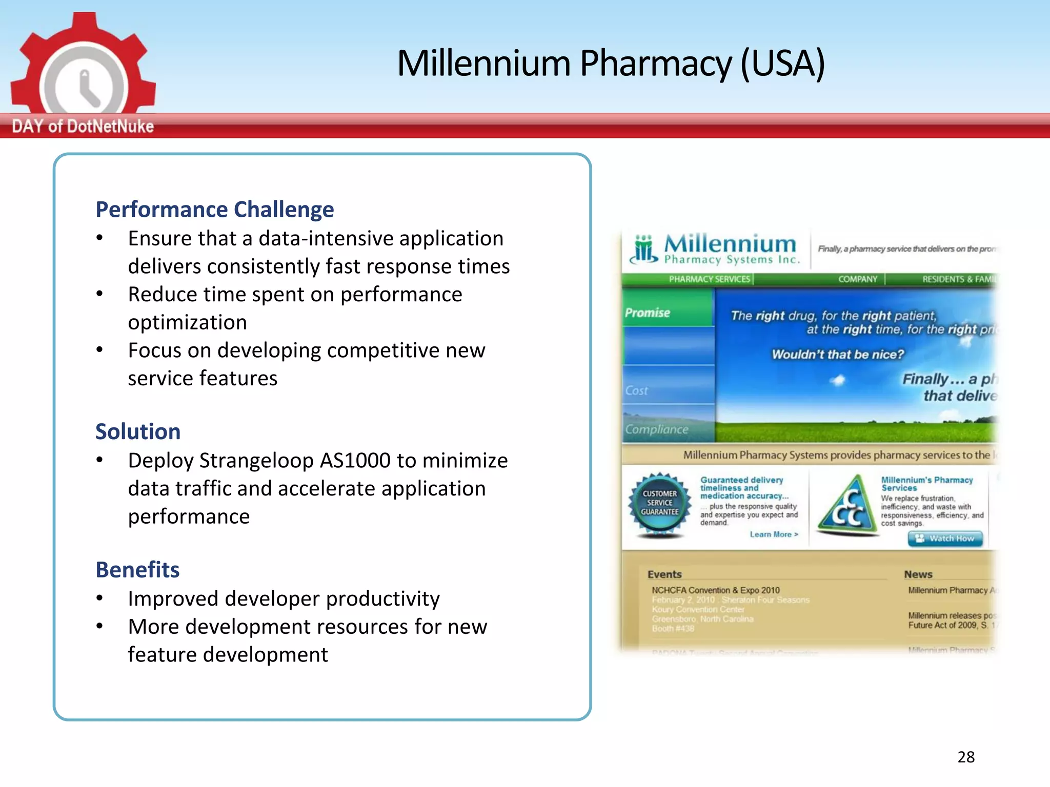 Millennium Pharmacy (USA)


Performance Challenge
•   Ensure that a data-intensive application
    delivers consistently fast response times
•   Reduce time spent on performance
    optimization
•   Focus on developing competitive new
    service features

Solution
•   Deploy Strangeloop AS1000 to minimize
    data traffic and accelerate application
    performance

Benefits
•   Improved developer productivity
•   More development resources for new
    feature development



                                                            28
 