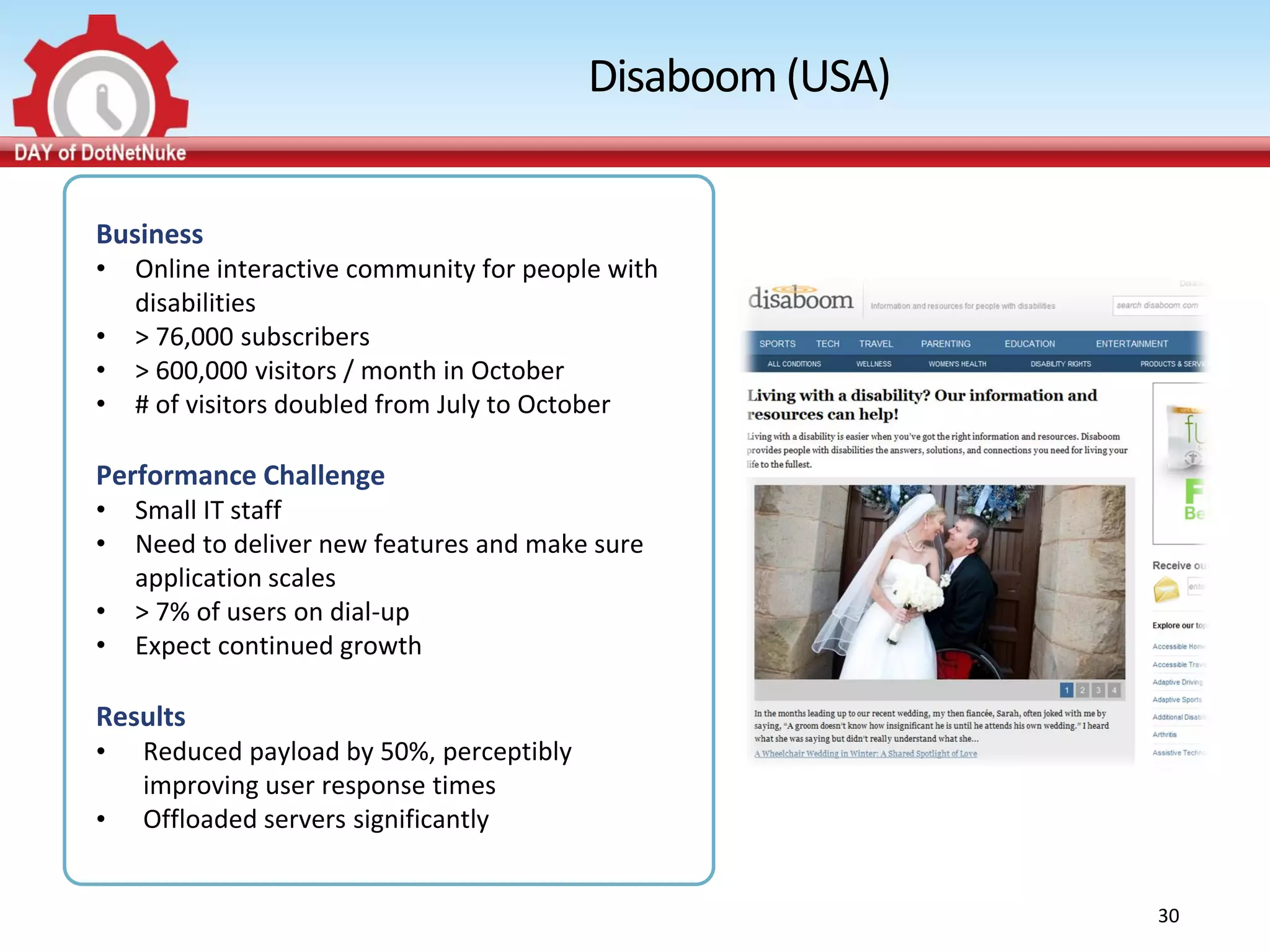 Disaboom (USA)


Business
•   Online interactive community for people with
    disabilities
•   > 76,000 subscribers
•   > 600,000 visitors / month in October
•   # of visitors doubled from July to October

Performance Challenge
•   Small IT staff
•   Need to deliver new features and make sure
    application scales
•   > 7% of users on dial-up
•   Expect continued growth

Results
•   Reduced payload by 50%, perceptibly
    improving user response times
•   Offloaded servers significantly


                                                           30
 