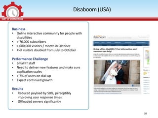 Disaboom (USA)


Business
•   Online interactive community for people with
    disabilities
•   > 76,000 subscribers
•   > 600,000 visitors / month in October
•   # of visitors doubled from July to October

Performance Challenge
•   Small IT staff
•   Need to deliver new features and make sure
    application scales
•   > 7% of users on dial-up
•   Expect continued growth

Results
•   Reduced payload by 50%, perceptibly
    improving user response times
•   Offloaded servers significantly


                                                           30
 