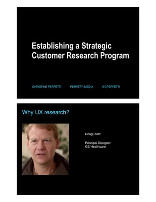 Establishing a Strategic
Customer Research Program
CHRISTINE PERFETTI PERFETTI MEDIA @CPERFETTI
Why UX research?
Doug Dietz
Principal Designer,  
GE Healthcare
 