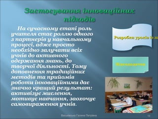 На сучасному етапі роль
учителя стає роллю одного
з партнерів у навчальному
процесі, адже просто
необхідно залучати всіх
учнів до активного
одержання знань, до
творчої діяльності. Тому
доповнення традиційних
методів та прийомів
роботи інноваційними дає
значно кращий результат:
активізує мислення,
мотивує навчання, заохочує
самовираження учнів.
Розробки уроків із заРозробки уроків із за
13Васьківська Галина Петрівна
Відеододаток
 