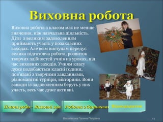 Виховна робота з класом має не менше
значення, ніж навчальна діяльність.
Діти з великим задоволенням
приймають участь у позакласних
заходах. Але всім виступам передує
велика підготовча робота, розвиток
творчих здібностей учнів на уроках, під
час виховних заходів. Учням класу
дуже подобаються класні години,
пов’язані з творчими завданнями,
різноманітні турніри, вікторини. Вони
завжди із задоволенням беруть у них
участь, весь час дуже активні.
Плани роботиПлани роботиВиховні заходиВиховні заходиРобота з батькамиРобота з батьками
14Васьківська Галина Петрівна
Відеододаток
 