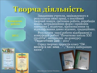 Завданням учителя, зацікавленого в
результатах своєї праці, є постійний
творчий пошук, системна робота, апробація
нових, нетрадиційних форм і прийомів
навчання і, водночас, вдосконалення та
відшліфування давно відомих, традиційних.
Результати такої роботи відображені в
конкурсній роботі “Початкова школа XXI
століття”, матеріалах до конкурсу
“Педагогічних ідей – 2011”.
Серед творчих проектів класу “Ой ,
весела в нас зима…” , “Книга найкращих
казок”.
Васьківська Галина Петрівна 15
Конкурсна
робота
2011
 