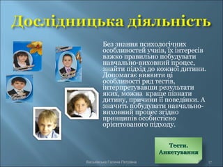Без знання психологічних
особливостей учнів, їх інтересів
важко правильно побудувати
навчально-виховний процес,
знайти підхід до кожної дитини.
Допомагає виявити ці
особливості ряд тестів,
інтерпретувавши результати
яких, можна краще пізнати
дитину, причини її поведінки. А
значить побудувати навчально-
виховний процес згідно
принципів особистісно
орієнтованого підходу.
Васьківська Галина Петрівна 17
Тести.Тести.
АнкетуванняАнкетування
 