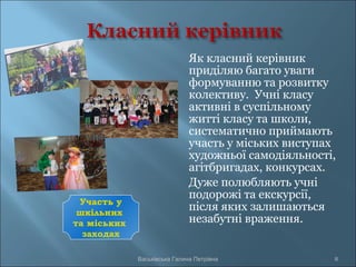 Як класний керівник
приділяю багато уваги
формуванню та розвитку
колективу. Учні класу
активні в суспільному
житті класу та школи,
систематично приймають
участь у міських виступах
художньої самодіяльності,
агітбригадах, конкурсах.
Дуже полюбляють учні
подорожі та екскурсії,
після яких залишаються
незабутні враження.
Васьківська Галина Петрівна 8
Участь у
шкільних
та міських
заходах
 