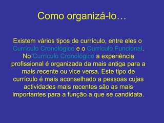 Como organizá-lo…
Existem vários tipos de currículo, entre eles o
Currículo Cronológico e o Currículo Funcional.
No Currículo Cronológico a experiência
profissional é organizada da mais antiga para a
mais recente ou vice versa. Este tipo de
currículo é mais aconselhado a pessoas cujas
actividades mais recentes são as mais
importantes para a função a que se candidata.
 