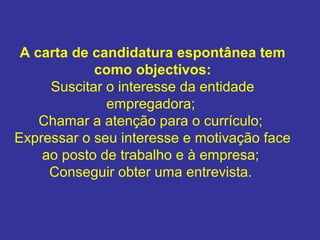 A carta de candidatura espontânea tem 
como objectivos:
Suscitar o interesse da entidade
empregadora;
Chamar a atenção para o currículo;
Expressar o seu interesse e motivação face
ao posto de trabalho e à empresa;
Conseguir obter uma entrevista.
 