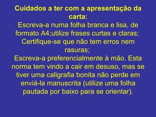 Cuidados a ter com a apresentação da 
carta:
Escreva-a numa folha branca e lisa, de
formato A4;utilize frases curtas e claras;
Certifique-se que não tem erros nem
rasuras;
Escreva-a preferencialmente à mão. Esta
norma tem vindo a cair em desuso, mas se
tiver uma caligrafia bonita não perde em
enviá-la manuscrita (utilize uma folha
pautada por baixo para se orientar).
 