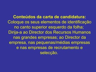 Conteúdos da carta de candidatura:
Coloque os seus elementos de identificação
no canto superior esquerdo da folha;
Dirija-a ao Director dos Recursos Humanos
nas grandes empresas; ao Director da
empresa, nas pequenas/médias empresas
e nas empresas de recrutamento e
selecção.
 