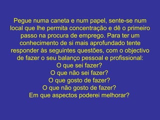 Pegue numa caneta e num papel, sente-se num
local que lhe permita concentração e dê o primeiro
passo na procura de emprego. Para ter um
conhecimento de si mais aprofundado tente
responder às seguintes questões, com o objectivo
de fazer o seu balanço pessoal e profissional:
O que sei fazer?
O que não sei fazer?
O que gosto de fazer?
O que não gosto de fazer?
Em que aspectos poderei melhorar?
 