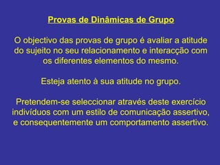 Provas de Dinâmicas de Grupo
O objectivo das provas de grupo é avaliar a atitude
do sujeito no seu relacionamento e interacção com
os diferentes elementos do mesmo.
Esteja atento à sua atitude no grupo.
Pretendem-se seleccionar através deste exercício
indivíduos com um estilo de comunicação assertivo,
e consequentemente um comportamento assertivo.
 