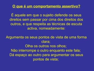 O que é um comportamento assertivo?
É aquele em que o sujeito defende os seus
direitos sem passar por cima dos direitos dos
outros, e que respeita as técnicas de escuta
activa, nomeadamente:
Argumenta os seus pontos de vista de uma forma
clara;
Olha os outros nos olhos;
Não interrompe o outro enquanto este fala;
Dá espaço ao outro para argumentar os seus
pontos de vista;
 