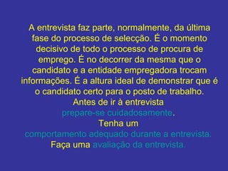 A entrevista faz parte, normalmente, da última
fase do processo de selecção. É o momento
decisivo de todo o processo de procura de
emprego. É no decorrer da mesma que o
candidato e a entidade empregadora trocam
informações. É a altura ideal de demonstrar que é
o candidato certo para o posto de trabalho.
Antes de ir à entrevista
prepare-se cuidadosamente.
Tenha um
comportamento adequado durante a entrevista.
Faça uma avaliação da entrevista.
 