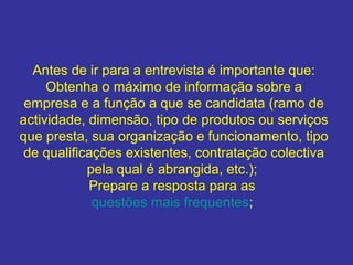Antes de ir para a entrevista é importante que:
Obtenha o máximo de informação sobre a
empresa e a função a que se candidata (ramo de
actividade, dimensão, tipo de produtos ou serviços
que presta, sua organização e funcionamento, tipo
de qualificações existentes, contratação colectiva
pela qual é abrangida, etc.);
Prepare a resposta para as
questões mais frequentes;
 