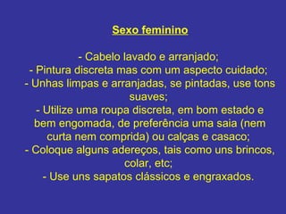 Sexo feminino
- Cabelo lavado e arranjado;
- Pintura discreta mas com um aspecto cuidado;
- Unhas limpas e arranjadas, se pintadas, use tons
suaves;
- Utilize uma roupa discreta, em bom estado e
bem engomada, de preferência uma saia (nem
curta nem comprida) ou calças e casaco;
- Coloque alguns adereços, tais como uns brincos,
colar, etc;
- Use uns sapatos clássicos e engraxados.
 